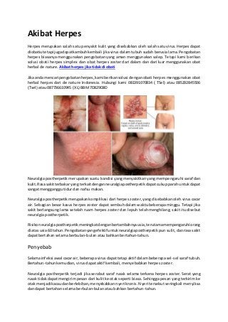 Akibat Herpes 
Herpes merupakan salah satu penyakit kulit yang disebabkan oleh salah satu virus. Herpes dapat 
diobatiu tetapi juga dapat kambuh kembali jika virus dalam tubuh sudah berusia lama. Pengobatan 
herpes biasanya menggunakan pengobatan yang aman menggunakan salep. Tetapi kami berikan 
solusi obati herpes simplex dan obat herpes zoster dari dalam dan dari luar menggunakan obat 
herbal de nature. Akibat herpes jika tidak di obati 
Jika anda mencari pengobatan herpes, kami berikan solusi dengan obati herpes menggunakan obat 
herbal herpes dari de nature Indonesia. Hubungi kami 081391070834 ( TSel) atau 085292845506 
(Tsel) atau 087736610945 (XL) BBM 7D829D8D 
Neuralgia postherpetik merupakan suatu kondisi yang menyakitkan yang mempengaruhi saraf dan 
kulit. Rasa sakit terbakar yang terkait dengan neuralgia postherpetik dapat cukup parah untuk dapat 
sangat mengganggu tidur dan nafsu makan. 
Neuralgia postherpetik merupakan komplikasi dari herpes zoster, yang disebabkan oleh virus cacar 
air. Sebagian besar kasus herpes zoster dapat sembuh dalam waktu beberapa minggu. Tetapi jika 
sakit berlangsung lama setelah ruam herpes zoster dan lepuh telah menghilang, sakit itu disebut 
neuralgia postherpetik. 
Risiko neuralgia postherpetik meningkat dengan bertambahnya usia, terutama mempengaruhi orang 
di atas usia 60 tahun. Pengobatan yang efektif untuk neuralgia postherpetik pun sulit, dan rasa sakit 
dapat bertahan selama berbulan-bulan atau bahkan bertahun-tahun. 
Penyebab 
Selama infeksi awal cacar air, beberapa virus dapat tetap aktif dalam beberapa sel -sel saraf tubuh. 
Bertahun-tahun kemudian, virus dapat aktif kembali, menyebabkan herpes zoster. 
Neuralgia postherpetik terjadi jika serabut saraf rusak selama terkena herpes zoster. Serat yang 
rusak tidak dapat mengirim pesan dari kulit ke otak seperti biasa. Sehingga pesan yang terkirim ke 
otak menjadi kacau dan berlebihan, menyebabkan nyeri kronis. Nyeri tersebut seringkali menyiksa 
dan dapat bertahan selama berbulan-bulan atau bahkan bertahun-tahun. 
 