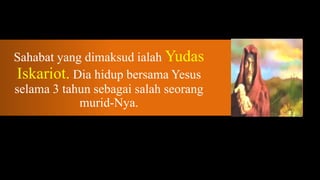 Sahabat yang dimaksud ialah Yudas
Iskariot. Dia hidup bersama Yesus
selama 3 tahun sebagai salah seorang
            murid-Nya.
 