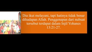 Dia ikut melayani, tapi hatinya tidak benar
dihadapan Allah. Penggenapan dari nubuat
   tersebut terdapat dalam Injil Yohanes
                 13:21-27.
 