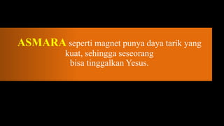 ASMARA seperti magnet punya daya tarik yang
           kuat, sehingga seseorang
            bisa tinggalkan Yesus.
 