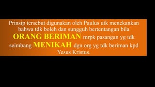 Prinsip tersebut digunakan oleh Paulus utk menekankan
    bahwa tdk boleh dan sungguh bertentangan bila
  ORANG BERIMAN mrpk pasangan yg tdk
seimbang MENIKAH dgn org yg tdk beriman kpd
                     Yesus Kristus.
 