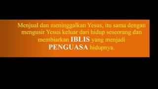 Menjual dan meninggalkan Yesus, itu sama dengan
 mengusir Yesus keluar dari hidup seseorang dan
       membiarkan IBLIS yang menjadi
           PENGUASA hidupnya.
 