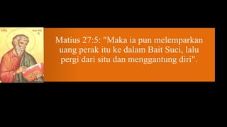 Matius 27:5: "Maka ia pun melemparkan
uang perak itu ke dalam Bait Suci, lalu
 pergi dari situ dan menggantung diri".
 