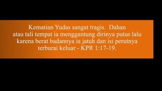 Kematian Yudas sangat tragis. Dahan
atau tali tempat ia menggantung dirinya putus lalu
  karena berat badannya ia jatuh dan isi perutnya
           terburai keluar - KPR 1:17-19.
 