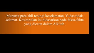 Menurut para ahli teologi keselamatan, Yudas tidak
selamat. Kesimpulan ini didasarkan pada fakta-fakta
            yang dicatat dalam Alkitab.
 