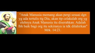 "Anak Manusia memang akan pergi sesuai dgn
yg ada tertulis ttg Dia, akan ttp celakalah org yg
 olehnya Anak Manusia itu diserahkan. Adalah
lbh baik bagi org itu sekiranya ia tdk dilahirkan"
                    Mrk. 14:21.
 