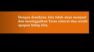 Dengan demikian, kita tidak akan menjual
dan meninggalkan Yesus seberat dan sesulit
apapun hidup kita.
 