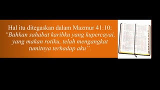 Hal itu ditegaskan dalam Mazmur 41:10:
“Bahkan sahabat karibku yang kupercayai,
  yang makan rotiku, telah mengangkat
          tumitnya terhadap aku”.
 