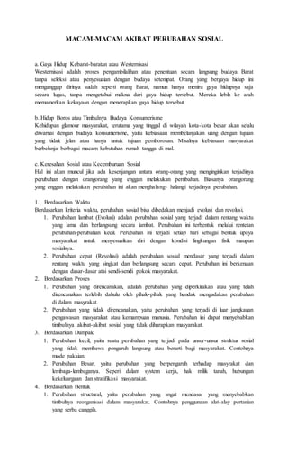 MACAM-MACAM AKIBAT PERUBAHAN SOSIAL 
a. Gaya Hidup Kebarat-baratan atau Westernisasi 
Westernisasi adalah proses pengambilalihan atau penentuan secara langsung budaya Barat 
tanpa seleksi atau penyesuaian dengan budaya setempat. Orang yang bergaya hidup ini 
menganggap dirinya sudah seperti orang Barat, namun hanya meniru gaya hidupnya saja 
secara lugas, tanpa mengetahui makna dari gaya hidup tersebut. Mereka lebih ke arah 
memamerkan kekayaan dengan menerapkan gaya hidup tersebut. 
b. Hidup Boros atau Timbulnya Budaya Konsumerisme 
Kehidupan glamour masyarakat, terutama yang tinggal di wilayah kota-kota besar akan selalu 
diwarnai dengan budaya konsumerisme, yaitu kebiasaan membelanjakan uang dengan tujuan 
yang tidak jelas atau hanya untuk tujuan pemborosan. Misalnya kebiasaan masyarakat 
berbelanja berbagai macam kebutuhan rumah tangga di mal. 
c. Keresahan Sosial atau Kecemburuan Sosial 
Hal ini akan muncul jika ada kesenjangan antara orang-orang yang menginginkan terjadinya 
perubahan dengan orangorang yang enggan melakukan perubahan. Biasanya orangorang 
yang enggan melakukan perubahan ini akan menghalang- halangi terjadinya perubahan. 
1. Berdasarkan Waktu 
Berdasarkan kriteria waktu, perubahan sosial bisa dibedakan menjadi evolusi dan revolusi. 
1. Perubahan lambat (Evolusi) adalah perubahan sosial yang terjadi dalam rentang waktu 
yang lama dan berlangsung secara lambat. Perubahan ini terbentuk melalui rentetan 
perubahan-perubahan kecil. Perubahan ini terjadi setiap hari sebagai bentuk upaya 
masyarakat untuk menyesuaikan diri dengan kondisi lingkungan fisik maupun 
sosialnya. 
2. Perubahan cepat (Revolusi) adalah perubahan sosial mendasar yang terjadi dalam 
rentang waktu yang singkat dan berlangsung secara cepat. Perubahan ini berkenaan 
dengan dasar-dasar atai sendi-sendi pokok masyarakat. 
2. Berdasarkan Proses 
1. Perubahan yang direncanakan, adalah perubahan yang diperkirakan atau yang telah 
direncanakan terlebih dahulu oleh pihak-pihak yang hendak mengadakan perubahan 
di dalam masyrakat. 
2. Perubahan yang tidak direncanakan, yaitu perubahan yang terjadi di luar jangkauan 
pengawasan masyarakat atau kemampuan manusia. Perubahan ini dapat menyebabkan 
timbulnya akibat-akibat sosial yang tidak diharapkan masyarakat. 
3. Berdasarkan Dampak 
1. Perubahan kecil, yaitu suatu perubahan yang terjadi pada unsur-unsur struktur sosial 
yang tidak membawa pengaruh langsung atau berarti bagi masyarakat. Contohnya 
mode pakaian. 
2. Perubahan Besar, yaitu perubahan yang berpengaruh terhadap masyrakat dan 
lembaga-lembaganya. Seperi dalam system kerja, hak milik tanah, hubungan 
kekeluargaan dan stratifikasi masyarakat. 
4. Berdasarkan Bentuk 
1. Perubahan structural, yaitu perubahan yang sngat mendasar yang menyebabkan 
timbulnya reorganisasi dalam masyarakat. Contohnya penggunaan alat-alay pertanian 
yang serba canggih. 
 