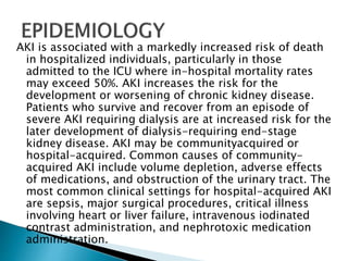 AKI is associated with a markedly increased risk of death
in hospitalized individuals, particularly in those
admitted to the ICU where in-hospital mortality rates
may exceed 50%. AKI increases the risk for the
development or worsening of chronic kidney disease.
Patients who survive and recover from an episode of
severe AKI requiring dialysis are at increased risk for the
later development of dialysis-requiring end-stage
kidney disease. AKI may be communityacquired or
hospital-acquired. Common causes of community-
acquired AKI include volume depletion, adverse effects
of medications, and obstruction of the urinary tract. The
most common clinical settings for hospital-acquired AKI
are sepsis, major surgical procedures, critical illness
involving heart or liver failure, intravenous iodinated
contrast administration, and nephrotoxic medication
administration.
 