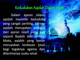 Kedudukan Aqidah Dalam Islam
Dalam ajaran Islam,
aqidah memiliki keduduka
yang sangat penting, karena
aqidah merupakan pondasi
dari ajaran islam yang lain
seperti ibadah dan akhlaq.
Maka, aqidah yang benar
merupakan landasan (asa)
bagi tegaknya agama dan
diterimanya suatu amal.
 