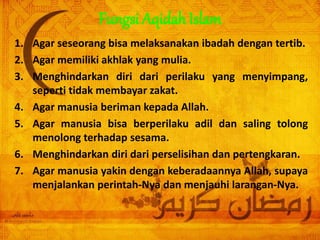 Fungsi Aqidah Islam
1. Agar seseorang bisa melaksanakan ibadah dengan tertib.
2. Agar memiliki akhlak yang mulia.
3. Menghindarkan diri dari perilaku yang menyimpang,
seperti tidak membayar zakat.
4. Agar manusia beriman kepada Allah.
5. Agar manusia bisa berperilaku adil dan saling tolong
menolong terhadap sesama.
6. Menghindarkan diri dari perselisihan dan pertengkaran.
7. Agar manusia yakin dengan keberadaannya Allah, supaya
menjalankan perintah-Nya dan menjauhi larangan-Nya.
 