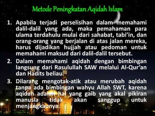 Metode Peningkatan Aqidah Islam
1. Apabila terjadi perselisihan dalam memahami
dalil-dalil yang ada, maka pemahaman para
ulama terdahulu mulai dari sahabat, tabi’in, dan
orang-orang yang berjalan di atas jalan mereka,
harus dijadikan hujjah atau pedoman untuk
memahami maksud dari dalil-dalil tersebut.
2. Dalam memahami aqidah dengan bimbingan
langsung dari Rasulullah SAW melalui Al-Qur’an
dan Hadits beliau.
3. Dilarang mengotak-atik atau merubah aqidah
tanpa ada bimbingan wahyu Allah SWT, karena
aqidah adalah hal yang gaib yang akal pikiran
manusia tidak akan sanggup untuk
menjangkaunya.
 
