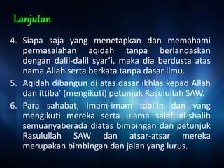 Lanjutan
4. Siapa saja yang menetapkan dan memahami
permasalahan aqidah tanpa berlandaskan
dengan dalil-dalil syar’i, maka dia berdusta atas
nama Allah serta berkata tanpa dasar ilmu.
5. Aqidah dibangun di atas dasar ikhlas kepad Allah
dan ittiba’ (mengikuti) petunjuk Rasulullah SAW.
6. Para sahabat, imam-imam tabi’in dan yang
mengikuti mereka serta ulama salaf al-shalih
semuanyaberada diatas bimbingan dan petunjuk
Rasulullah SAW dan atsar-atsar mereka
merupakan bimbingan dan jalan yang lurus.
 