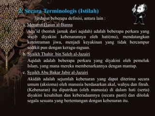 2. Secara Terminologis (Istilah)
Terdapat beberapa definisi, antara lain :
a. Menurut Hasan al-Banna
Aqa’id (bentuk jamak dari aqidah) adalah beberapa perkara yang
wajib diyakini kebenarannya oleh hati(mu), mendatangkan
ketentraman jiwa, menjadi keyakinan yang tidak bercampur
sedikit pun dengan keragu-raguan.
b. Syaikh Thahir bin Saleh al-Jazairi
Aqidah adalah beberapa perkara yang diyakini oleh pemeluk
Islam, yang mana mereka membenarkannya dengan mantap.
c. Syaikh Abu Bakar Jabir al-Jazairi
Akidah adalah sejumlah kebenaran yang dapat diterima secara
umum (aksioma) oleh manusia berdasarkan akal, wahyu dan fitrah.
(Kebenaran) itu dipatrikan (oleh manusia) di dalam hati (serta)
diyakini kesahihan dan keberadaannya (secara pasti) dan ditolak
segala sesuatu yang bertentangan dengan kebenaran itu.
 