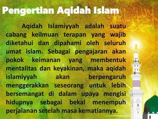 Pengertian Aqidah Islam
Aqidah Islamiyyah adalah suatu
cabang keilmuan terapan yang wajib
diketahui dan dipahami oleh seluruh
umat islam. Sebagai pengajaran akan
pokok keimanan yang membentuk
mentalitas dan keyakinan, maka aqidah
islamiyyah akan berpengaruh
menggerakkan seseorang untuk lebih
bersemangat di dalam upaya mengisi
hidupnya sebagai bekal menempuh
perjalanan setelah masa kematiannya.
 