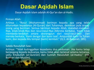 Dasar Aqidah Islam
Dasar Aqidah islam adalah Al-Qur’an dan al-Hadis.
Firman Allah:
Artinya : “Rasul (Muhammad) beriman kepada apa yang telah
diturunkan kepadanya (Al-Quran) dari Tuhannya, demikian pula orang-
orang yang beriman. Semua beriman kepada Allah, malaikat-malaikat-
Nya, kitab-kitab-Nya dan rasul-rasul-Nya (Mereka berkata), ‘Kami tidak
membeda-bedakan antara seorangpun dari rasul-rasul-Nya’. Dan
mereka berkata, ‘Kami dengar dan kami taat’. Ampunilah kami Ya Tuhan
kami, dan kepada-Mu tempat (kami) kembali.” (Q.S. Al-Baqarah: 285).
Sabda Rasulullah Saw:
Artinya: “Telah kutinggalkan kepadamu dua pedoman. Jika kamu tetap
berpegang kepada keduanya, kamu tidak akan tersesat selama-lamanya,
yaitu Kitabullah (al-Qura’an) dan Sunnah Rasulullah (al-Hadis).” (HR.
Bukhari dan Muslim).
 