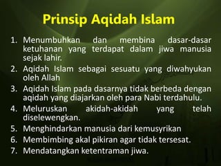 Prinsip Aqidah Islam
1. Menumbuhkan dan membina dasar-dasar
ketuhanan yang terdapat dalam jiwa manusia
sejak lahir.
2. Aqidah Islam sebagai sesuatu yang diwahyukan
oleh Allah
3. Aqidah Islam pada dasarnya tidak berbeda dengan
aqidah yang diajarkan oleh para Nabi terdahulu.
4. Meluruskan akidah-akidah yang telah
diselewengkan.
5. Menghindarkan manusia dari kemusyrikan
6. Membimbing akal pikiran agar tidak tersesat.
7. Mendatangkan ketentraman jiwa.
 