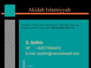 7/18/2013
Akidah Islamiyyah
O. Solihin
HP : +628179949470
E-mail: osolihin@menuliskreatif.com
Katakanlah: "Dia-lah Allah, Yang Maha Esa. Allah adalah Tuhan yang
bergantung kepada-Nya segala sesuatu. (QS al-Ikhlas [112]: 1-2)
 