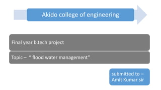 Akido college of engineering
Final year b.tech project
Topic – “ flood water management”
submitted to –
Amit Kumar sir
 