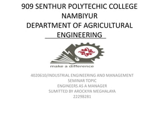 909 SENTHUR POLYTECHIC COLLEGE
NAMBIYUR
DEPARTMENT OF AGRICULTURAL
ENGINEERING
4020610/INDUSTRIAL ENGINEERING AND MANAGEMENT
SEMINAR TOPIC
ENGINEERS AS A MANAGER
SUMITTED BY AROCKIYA MEGHALAYA
22298281
 