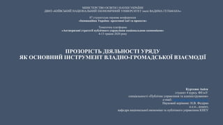 МІНІСТЕРСТВО ОСВІТИ І НАУКИ УКРАЇНИ
ДВНЗ «КИЇВСЬКИЙ НАЦІОНАЛЬНИЙ ЕКОНОМІЧНИЙ УНІВЕРСИТЕТ імені ВАДИМА ГЕТЬМАНА»
87 студентська наукова конференція
«Інноваційна Україна: креативні ідеї та проекти»
Тематична платформа
«Антикризові стратегії публічного управління національною економікою»
4-13 травня 2020 року
ПРОЗОРІСТЬ ДІЯЛЬНОСТІ УРЯДУ
ЯК ОСНОВНИЙ ІНСТРУМЕНТ ВЛАДНО-ГРОМАДСЬКОЇ ВЗАЄМОДІЇ
Куртеюп Акієв
студент 4 курсу, ФЕтаУ
спеціальності «Публічне управління та адміністрування»
e-mail: kurteyupakiev@gmail.com
Науковий керівник: Н.В. Федірко
к.е.н., доцент,
кафедра національної економіки та публічного управління КНЕУ
 