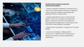 • Завдання для розвитку порталів
електронного уряду:
• - надання урядової інформації громадськості, в
тому числі інтерактивних посилань на офіційні
газети, журнали, збірники законодавства,
державні органи та організації;
• - надання державних послуг в електронній
формі, в тому числі заповнення податкових
форм, отримання ліцензій та сертифікатів,
реєстрацію актів цивільного стану, видачу карт
електронної ідентифікації громадян;
• - забезпечення прозорості та відкритості органів
влади;
• - залучення громадян в інформаційне
суспільство та забезпечення оперативного
зворотного зв'язку в процесі державного
управління.
 