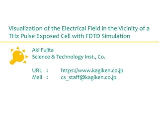 Visualization of the Electrical Field in the Vicinity of a
THz Pulse Exposed Cell with FDTD Simulation
Aki Fujita
Science & Technology Inst., Co.
URL : https://www.kagiken.co.jp
Mail : cs_staff@kagiken.co.jp
 