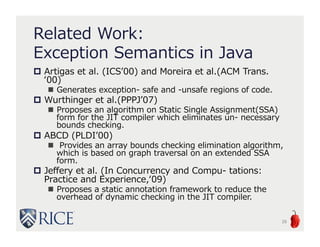 Related Work:
Exception Semantics in Java
 Artigas et al. (ICS’00) and Moreira et al.(ACM Trans.
‘00)
 Generates exception- safe and -unsafe regions of code.
 Wurthinger et al.(PPPJ’07)
 Proposes an algorithm on Static Single Assignment(SSA)
form for the JIT compiler which eliminates un- necessary
bounds checking.
 ABCD (PLDI’00)
 Provides an array bounds checking elimination algorithm,
which is based on graph traversal on an extended SSA
form.
 Jeffery et al. (In Concurrency and Compu- tations:
Practice and Experience,‘09)
 Proposes a static annotation framework to reduce the
overhead of dynamic checking in the JIT compiler.
29
 
