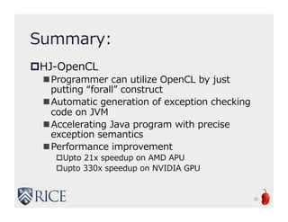Summary:
HJ-OpenCL
Programmer can utilize OpenCL by just
putting “forall” construct
Automatic generation of exception checking
code on JVM
Accelerating Java program with precise
exception semantics
Performance improvement
Upto 21x speedup on AMD APU
upto 330x speedup on NVIDIA GPU
30
 