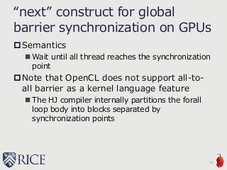 “next” construct for global
barrier synchronization on GPUs
Semantics
 Wait until all thread reaches the synchronization
point
Note that OpenCL does not support all-to-
all barrier as a kernel language feature
 The HJ compiler internally partitions the forall
loop body into blocks separated by
synchronization points
32
 