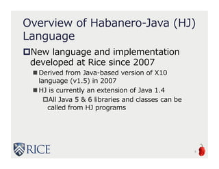 Overview of Habanero-Java
(HJ) Language
New language and implementation
developed at Rice since 2007
 Derived from Java-based version of X10
language (v1.5) in 2007
 HJ is currently an extension of Java 1.4
All Java 5 & 6 libraries and classes can be
called from HJ programs
6
 