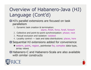 Overview of Habanero-Java
(HJ) Language (Cont’d)
 HJ’s parallel extensions are focused on task
parallelism
1. Dynamic task creation & termination:
async, finish, force, forall, foreach
2. Collective and point-to-point synchronization: phaser, next
3. Mutual exclusion and isolation: isolated
4. Locality control --- task and data distributions: places, here
 Sequential HJ extensions added for convenience
 extern, point, region, pointwise for, complex data type,
array views
 Habanero-C and Habanero-Scala are also available
with similar constructs
7
 