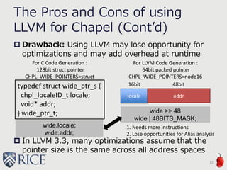 The Pros and Cons of using
LLVM for Chapel (Cont’d)
 Drawback: Using LLVM may lose opportunity for
optimizations and may add overhead at runtime
 In LLVM 3.3, many optimizations assume that the
pointer size is the same across all address spaces
12
typedef struct wide_ptr_s {
chpl_localeID_t locale;
void* addr;
} wide_ptr_t;
locale addr
For LLVM Code Generation :
64bit packed pointer
CHPL_WIDE_POINTERS=node16
For C Code Generation :
128bit struct pointer
CHPL_WIDE_POINTERS=struct
wide.locale;
wide.addr;
wide >> 48
wide | 48BITS_MASK;
16bit 48bit
1. Needs more instructions
2. Lose opportunities for Alias analysis
 