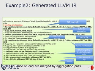 define internal fastcc void @habanero(%chpl_DefaultRectangularArr_int64_t_1_int64_t_F_object addrspace(100)* %A) #9 {
entry:
// possibly remote access
1: %0 = getelementptr inbounds %chpl_DefaultRectangularArr_int64_t_1_int64_t_F_object addrspace(100)* %A, i64 0,
i32 3, i64 0
2: %agg.tmp = alloca i8, i32 48, align 1
3: %agg.cast = bitcast i64 addrspace(100)* %0 to i8 addrspace(100)*
4: call void @llvm.memcpy.p0i8.p100i8.i64(i8* %agg.tmp, i8 addrspace(100)* %agg.cast, i64 48, i32 0, i1 false)
5: %agg.tmp.cast = bitcast i8* %agg.tmp to i64*
6: %1 = load i64* %agg.tmp.cast, align 1
7: %2 = getelementptr inbounds %chpl_DefaultRectangularArr_int64_t_1_int64_t_F_object addrspace(100)* %A, i64 0,
i32 8
8: %agg.tmp.ptr.i = ptrtoint i64 addrspace(100)* addrspace(100)* %2 to i64
9: %agg.tmp.oldb.i = ptrtoint i64 addrspace(100)* %0 to i64
10:%agg.tmp.newb.i = ptrtoint i8* %agg.tmp to i64
11:%agg.tmp.diff = sub i64 %agg.tmp.ptr.i, %agg.tmp.oldb.i
12:%agg.tmp.sum = add i64 %agg.tmp.newb.i, %agg.tmp.diff
13:%agg.tmp.cast10 = inttoptr i64 %agg.tmp.sum to i64 addrspace(100)**
14:%3 = load i64 addrspace(100)** %agg.tmp.cast10, align 1
15:%4 = getelementptr inbounds i64 addrspace(100)* %3, i64 %1
16:store i64 0, i64 addrspace(100)* %4, align 8, !tbaa !0
…
Example2: Generated LLVM IR
34
%0 = A->blk
%2 = A->shiftedData
 Sequence of load are merged by aggregation pass
%1 = A-
>blk[0]
Buffer for
aggregation
Offset for getting
A->shifted Data in
buffer
Get pointer of
A(1)
Store 0
memcpy
 