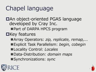 Chapel language
An object-oriented PGAS language
developed by Cray Inc.
Part of DARPA HPCS program
Key features
Array Operators: zip, replicate, remap,...
Explicit Task Parallelism: begin, cobegin
Locality Control: Locales
Data-Distribution: domain maps
Synchronizations: sync
7
 