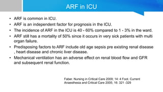 ARF in ICU
• ARF is common in ICU.
• ARF is an independent factor for prognosis in the ICU.
• The incidence of ARF in the ICU is 40 - 60% compared to 1 - 3% in the ward.
• ARF still has a mortality of 50% since it occurs in very sick patients with multi
organ failure.
• Predisposing factors to ARF include old age sepsis pre existing renal disease
, heart disease and chronic liver disease.
• Mechanical ventilation has an adverse effect on renal blood flow and GFR
and subsequent renal function.
Faber. Nursing in Critical Care 2009; 14: 4 Foot. Current
Anaesthesia and Critical Care 2005; 16: 321 -329
 