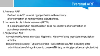 Prerenal ARF
1.Prerenal ARF
Defined as ARF to renal hypoperfusion with recovery
after correction of hemodynamic disturbances.
2. Ischemic Acute tubular necrosis (IATN)
It is diagnosed when renal function does not improve after correction of
possible prerenal causes.
3.Nephrotoxic ARF :
A)Nephrotoxic Acute Interstitial Nephritis : History of drug ingestion,fever,rash,or
arthritis.
B) Nephrotoxic Acute Tubular Necrosis : was defined as ARF occurring after
administration of drugs known to cause ATN (e.g.,aminoglycosides,amphotericin)
 
