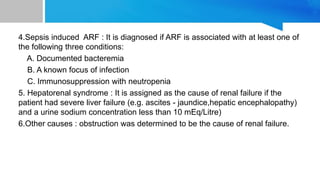 4.Sepsis induced ARF : It is diagnosed if ARF is associated with at least one of
the following three conditions:
A. Documented bacteremia
B. A known focus of infection
C. Immunosuppression with neutropenia
5. Hepatorenal syndrome : It is assigned as the cause of renal failure if the
patient had severe liver failure (e.g. ascites - jaundice,hepatic encephalopathy)
and a urine sodium concentration less than 10 mEq/Litre)
6.Other causes : obstruction was determined to be the cause of renal failure.
 