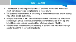 RRT in AKI
• The initiation of RRT in patients with AKI prevents uremia and immediate
death from the adverse complications of renal failure.
• It is possible that variations in the timing of initiation,modalities, and/or dosing
may affect clinical outcomes.
• Multiple modalities of RRT are currently available.These include intermittent
hemodialysis (IHD), continuous renal replacement therapies (CRRTs), and
hybrid therapies such as sustained low efficiency dialysis (SLED).
• Despite these varied techniques mortality in patients with ARF remains high
greater than 50% in severely ill patients.
 