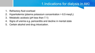 1. Refractory fluid overload
2. Hyperkalemia (plasma potassium concentration > 6.5 meq/L)
3. Metabolic acidosis (pH less than 7.1)
4. Signs of uremia e.g. pericarditis and decline in mental state
5. Certain alcohol and drug intoxication.
1.Indications for dialysis in AKI
 