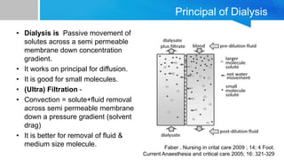 Principal of Dialysis
• Dialysis is Passive movement of
solutes across a semi permeable
membrane down concentration
gradient.
• It works on principal for diffusion.
• It is good for small molecules.
• (Ultra) Filtration -
• Convection = solute+fluid removal
across semi permeable membrane
down a pressure gradient (solvent
drag)
• It is better for removal of fluid &
medium size molecule. Faber , Nursing in crital care 2009 ; 14; 4 Foot.
Current Anaesthesia and critical care 2005; 16: 321-329
 