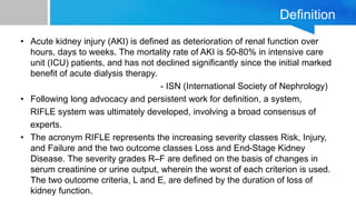 Definition
• Acute kidney injury (AKI) is defined as deterioration of renal function over
hours, days to weeks. The mortality rate of AKI is 50-80% in intensive care
unit (ICU) patients, and has not declined significantly since the initial marked
benefit of acute dialysis therapy.
- ISN (International Society of Nephrology)
• Following long advocacy and persistent work for definition, a system,
RIFLE system was ultimately developed, involving a broad consensus of
experts.
• The acronym RIFLE represents the increasing severity classes Risk, Injury,
and Failure and the two outcome classes Loss and End-Stage Kidney
Disease. The severity grades R–F are defined on the basis of changes in
serum creatinine or urine output, wherein the worst of each criterion is used.
The two outcome criteria, L and E, are defined by the duration of loss of
kidney function.
 