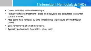 • Oldest and most common technique.
• Primarily diffusive treatment : blood and dialysate are calculated in counter
current manner.
• Also some fluid removal by ultra filtration due to pressure driving through
circuit.
• Best for removal of small molecules.
• Typically performed 4 hours 3× / wk or daily.
Principal of Dialysis
1.Intermittent Hemodialysis(IHD)
 