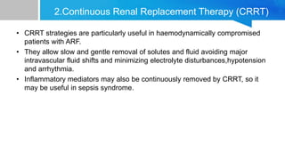 2.Continuous Renal Replacement Therapy (CRRT)
• CRRT strategies are particularly useful in haemodynamically compromised
patients with ARF.
• They allow slow and gentle removal of solutes and fluid avoiding major
intravascular fluid shifts and minimizing electrolyte disturbances,hypotension
and arrhythmia.
• Inflammatory mediators may also be continuously removed by CRRT, so it
may be useful in sepsis syndrome.
 