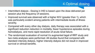 4.Optimal dosing
• Intermittent dialysis - Dosing in IHD is based upon the dose delivered per
session plus the frequency of sessions.
• Improved survival was observed with a higher Kt/V (greater than 1), which
was particularly evident among patients with intermediate levels of illness
severity.
• Compared with every other day dialysis, daily therapy was associated with a
significant reduction reduction in mortality, fewer hypotensive episodes during
hemodialysis, and more rapid resolution of acute renal failure.
• The randomized evaluation of normal Vs augmented lagal of RRT study and
two meta analyses were performed. All studies found that compared with
standard intensity dialysis, higher intensity dialysis did not result in improved
survival or clinical benefits.
 