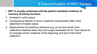 5.Discontinuation of RRT therapy
• RRT is usually continued until the patient manifests evidence of
recovery of kidney function.
1. Increase in urine output
2. A progressive decline in serum creatinine concentration after initial
attainment of stable values
3. Measurement of creatinine clearance e.g. on six hour timed urine
collections obtained when the urine output exceeded 30 ml / hour based on
an average serum creatinine at the beginning and end of the timed
collection.
 