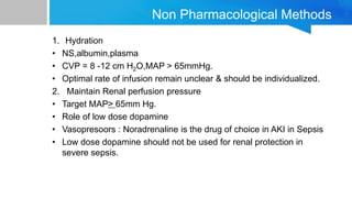 Non Pharmacological Methods
1. Hydration
• NS,albumin,plasma
• CVP = 8 -12 cm H2O,MAP > 65mmHg.
• Optimal rate of infusion remain unclear & should be individualized.
2. Maintain Renal perfusion pressure
• Target MAP> 65mm Hg.
• Role of low dose dopamine
• Vasopresoors : Noradrenaline is the drug of choice in AKI in Sepsis
• Low dose dopamine should not be used for renal protection in
severe sepsis.
 
