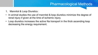 Pharmacological Methods
1. Mannitol & Loop Diuretics :
• In animal studies the use of mannitol & loop diuretics minimize the degree of
renal injury if given at the time of ischemic injury.
• Loop diuretics increases the active Na transport in the thick ascending loop
decreasing the energy requirement.
 