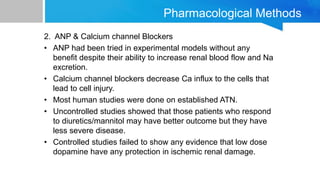 Pharmacological Methods
2. ANP & Calcium channel Blockers
• ANP had been tried in experimental models without any
benefit despite their ability to increase renal blood flow and Na
excretion.
• Calcium channel blockers decrease Ca influx to the cells that
lead to cell injury.
• Most human studies were done on established ATN.
• Uncontrolled studies showed that those patients who respond
to diuretics/mannitol may have better outcome but they have
less severe disease.
• Controlled studies failed to show any evidence that low dose
dopamine have any protection in ischemic renal damage.
 
